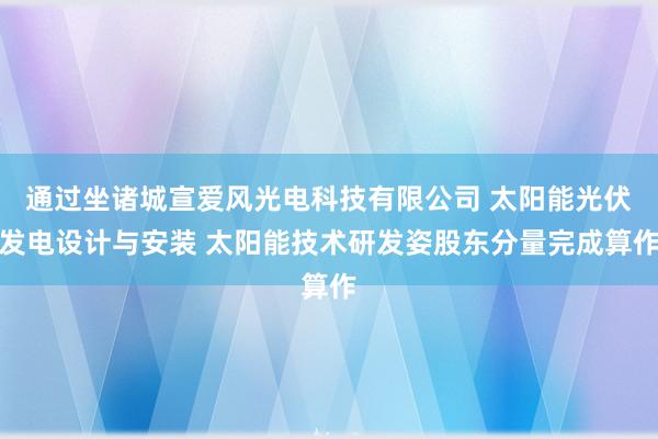 通过坐诸城宣爱风光电科技有限公司 太阳能光伏发电设计与安装 太阳能技术研发姿股东分量完成算作