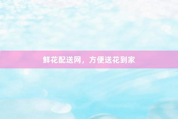 鲜花配送网，方便送花到家